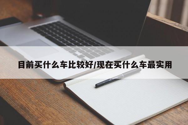 目前买什么车比较好/现在买什么车最实用