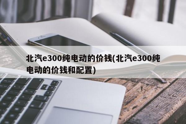 北汽e300纯电动的价钱(北汽e300纯电动的价钱和配置)