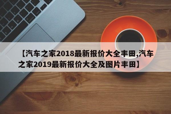 【汽车之家2018最新报价大全丰田,汽车之家2019最新报价大全及图片丰田】