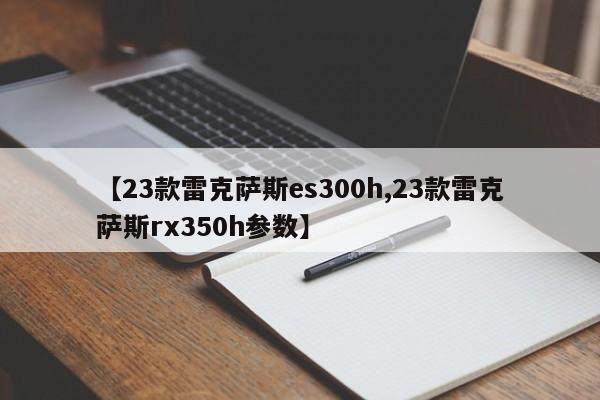 【23款雷克萨斯es300h,23款雷克萨斯rx350h参数】